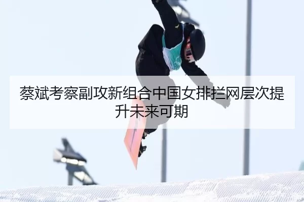 蔡斌考察副攻新组合中国女排拦网层次提升未来可期